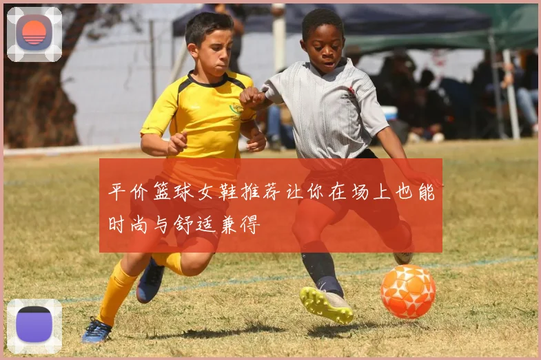 平价篮球女鞋推荐让你在场上也能时尚与舒适兼得