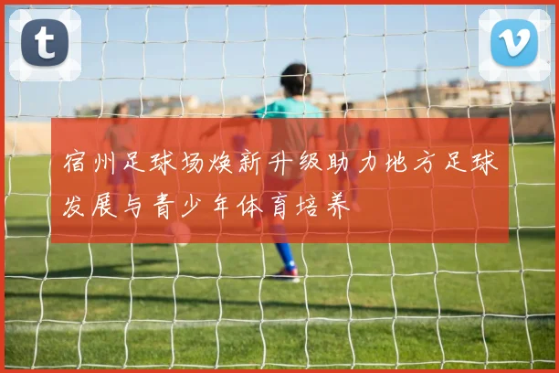 宿州足球场焕新升级助力地方足球发展与青少年体育培养