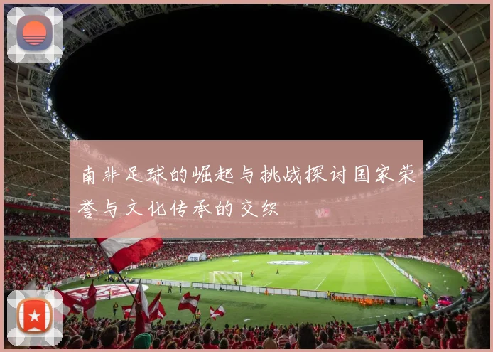 南非足球的崛起与挑战探讨国家荣誉与文化传承的交织