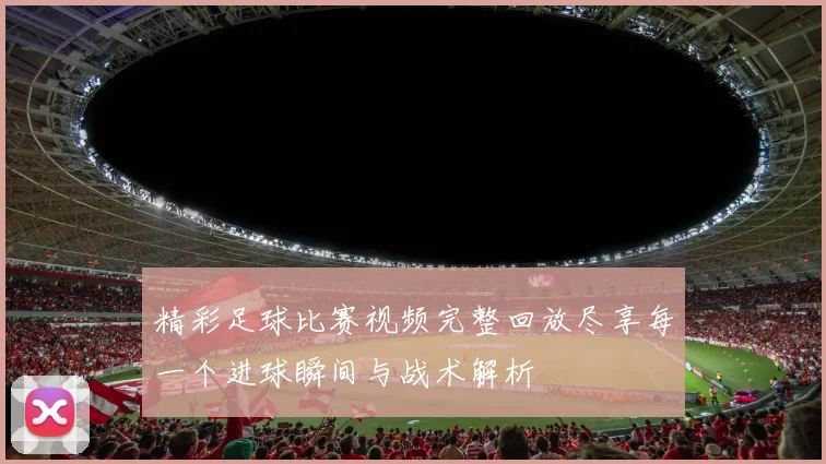精彩足球比赛视频完整回放尽享每一个进球瞬间与战术解析