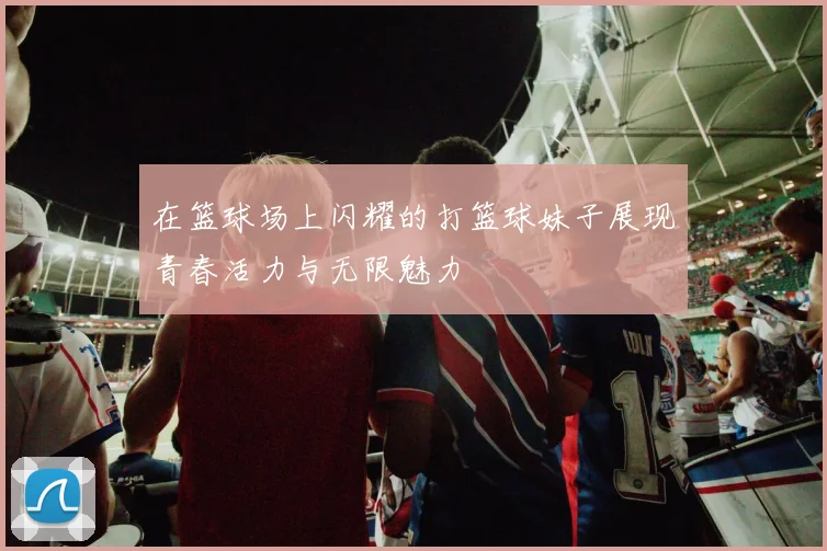 在篮球场上闪耀的打篮球妹子展现青春活力与无限魅力