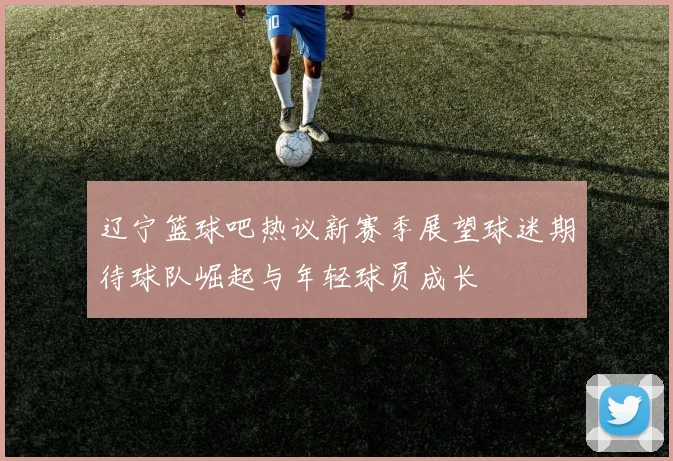 辽宁篮球吧热议新赛季展望球迷期待球队崛起与年轻球员成长