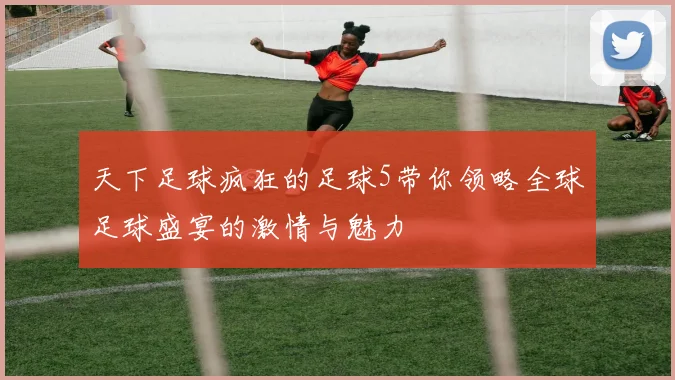 天下足球疯狂的足球5带你领略全球足球盛宴的激情与魅力